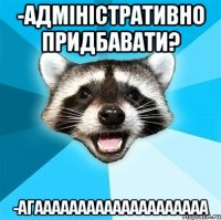 -адміністративно придбавати? -агаааааааааааааааааааа