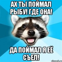 ах ты поймал рыбу! где она! да поймал я её съел!