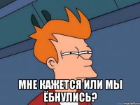  мне кажется или мы ёбнулись?