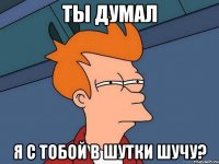 ты думал я с тобой в шутки шучу?