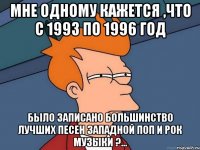 мне одному кажется ,что с 1993 по 1996 год было записано большинство лучших песен западной поп и рок музыки ?...