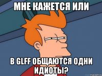 мне кажется или в glff общаются одни идиоты?