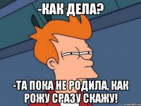 -как дела? -та пока не родила, как рожу сразу скажу!