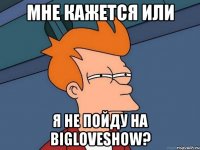 мне кажется или я не пойду на bigloveshow?