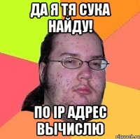 да я тя сука найду! по ip адрес вычислю