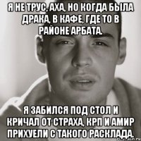 я не трус, аха, но когда была драка, в кафе, где то в районе арбата. я забился под стол и кричал от страха, крп и амир прихуели с такого расклада.