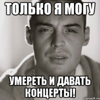 только я могу умереть и давать концерты!