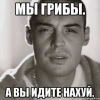 мы грибы. а вы идите нахуй.