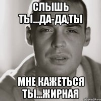 слышь ты...да-да,ты мне кажеться ты...жирная