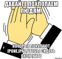 давайте похлопаем людям, которые покупают ipone,ipad,чтобы сидеть вконтакте