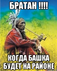 братан !!! когда башка будет на районе