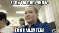 если ты получил 5- то я найду тебя