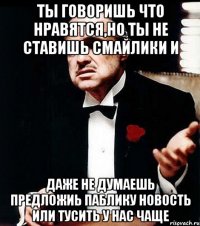 ты говоришь что нравятся,но ты не ставишь смайлики и даже не думаешь предложиь паблику новость или тусить у нас чаще