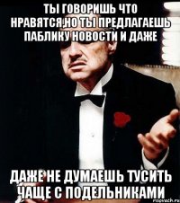 ты говоришь что нравятся,но ты предлагаешь паблику новости и даже даже не думаешь тусить чаще с подельниками