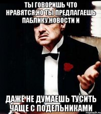 ты говоришь что нравятся,но ты предлагаешь паблику новости и даже не думаешь тусить чаще с подельниками