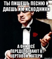 ты пишешь песню и даешь им исходники а они всё переделывают к чертовой матери