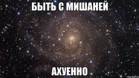 быть с мишаней ахуенно