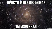 прости меня любимая ты ахуенная