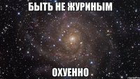 быть не журиным охуенно