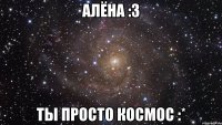 алёна :3 ты просто космос :*