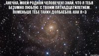 анечка, моей родной человечек! знай, что я тебя безумно люблю. с твоим пятнадцатилетием. поменьше тебе таких долбаёбов, как я<3 