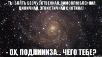 - ты блять бесчувственная, самовлюбленная, циничная, эгоистичная скотина! - ох, подлиииза... чего тебе?