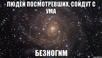 людей посмотревших, сойдут с ума безногnм