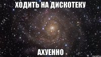 ходить на дискотеку ахуенно