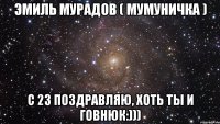 эмиль мурадов ( мумуничка ) с 23 поздравляю, хоть ты и говнюк:)))