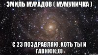 эмиль мурадов ( мумуничка ) с 23 поздравляю, хоть ты и гавнюк:)))