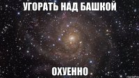 угорать над башкой охуенно