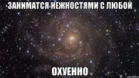 заниматся нежностями с любой охуенно