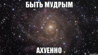 быть мудрым ахуенно