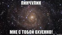 пинчулик мне с тобой охуенно!