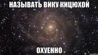 называть вику кицюхой охуенно