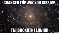 changed the way you kiss me, ты восхитительна!