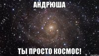 андрюша ты просто космос!