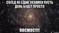 сосед не сдай экзамен пусть день будет просто космос!!!