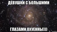 девушки с большими глазами,охуенны)))