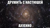 дружить с настюшей ахуенно