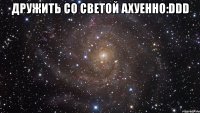 дружить со светой ахуенно:ddd 