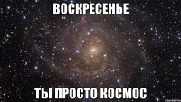 воскресенье ты просто космос