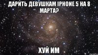 дарить девушкам iphone 5 на 8 марта? хуй им