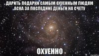 дарить подарки самым охуенным людям аска за последние деньги на счету охуенно