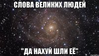 слова великих людей "да нахуй шли её"