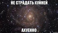 не страдать хуйней ахуенно