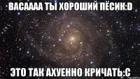 васаааа ты хороший пёсик:d это так ахуенно кричать:с