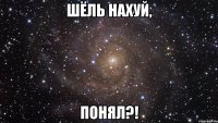 шёль нахуй, понял?!