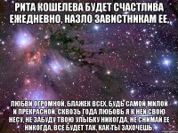 рита кошелева будет счастлива ежедневно, назло завистникам ее, любви огромной, блажек всех, будь самой милой и прекрасной, сквозь года любовь я к ней свою несу, не забуду твою улыбку никогда, не снимай ее никогда, все будет так, как ты захочешь.