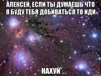 алексей, если ты думаешь что я буду тебя добиваться то иди нахуй